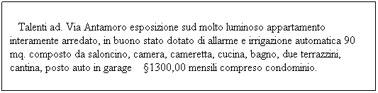 Casella di testo: &nbsp;&nbsp; Talenti ad. Via Antamoro esposizione sud molto luminoso appartamento interamente arredato, in buono stato dotato di allarme e irrigazione automatica 90 mq. composto da saloncino, camera, cameretta, cucina, bagno, due terrazzini, cantina, posto auto in garage&nbsp;&nbsp;&nbsp; �1300,00 mensili compreso condominio.

