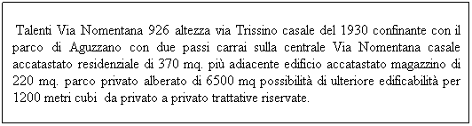 Casella di testo: &nbsp;Talenti Via Nomentana 926 altezza via Trissino casale del 1930 confinante con il parco di Aguzzano con due passi carrai sulla centrale Via Nomentana casale accatastato residenziale di 370 mq. pi� adiacente edificio accatastato magazzino di 220 mq. parco privato alberato di 6500 mq possibilit� di ulteriore edificabilit� per 1200 metri cubi&nbsp; da privato a privato trattative riservate.&nbsp;&nbsp; 
