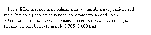 Casella di testo: &nbsp;&nbsp; Porta di Roma residenziale palazzina nuova mai abitata esposizione sud molto luminosa panoramica vendesi appartamento secondo piano 70mq.comm.&nbsp; composto da saloncino, camera da letto, cucina, bagno terrazzo vivibile, box auto grande � 305000,00 tratt.&nbsp; 
