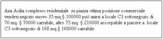 Casella di testo: Axa Acilia complesso residenziale&nbsp; su piazza ottima posizione commerciale vendesi negozio nuovo 35 mq.� 100000 pu� unirsi a locale C3 sottonegozio di 70 mq. � 70000 carrabile, altro 75 mq. � 210000 accorpabile a piacere a&nbsp; locale C3 sottonegozio di 168 mq.� 168000 carrabile.
